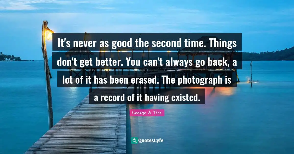 It's never as good the second time. Things don't get better. You can't always go back, a lot of it has been erased. The photograph is a record of it having existed.
