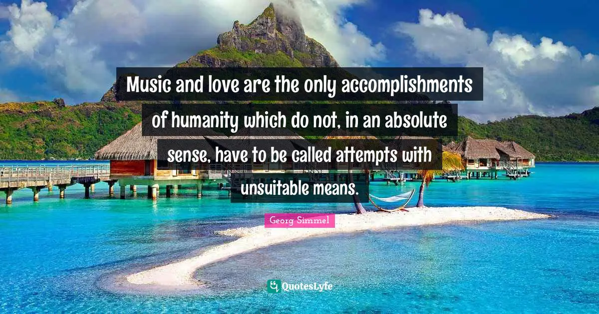 Music and love are the only accomplishments of humanity which do not, in an absolute sense, have to be called attempts with unsuitable means.