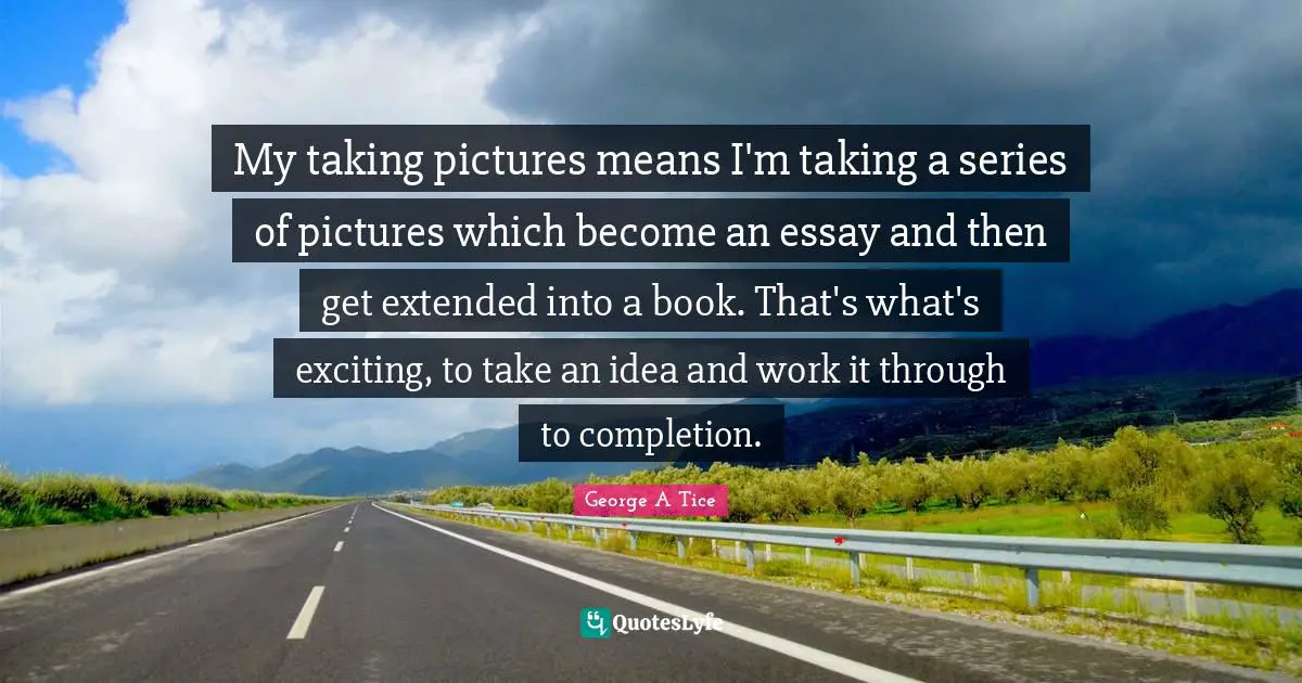 My taking pictures means I'm taking a series of pictures which become an essay and then get extended into a book. That's what's exciting, to take an idea and work it through to completion.