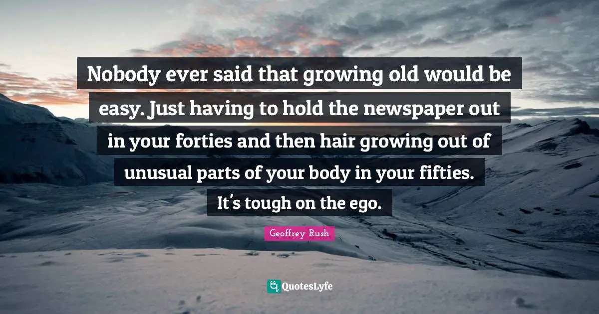 Nobody ever said that growing old would be easy. Just having to hold the newspaper out in your forties and then hair growing out of unusual parts of your body in your fifties. It's tough on the ego.