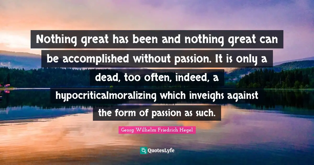 Nothing great has been and nothing great can be accomplished without passion. It is only a dead, too often, indeed, a hypocriticalmoralizing which inveighs against the form of passion as such.