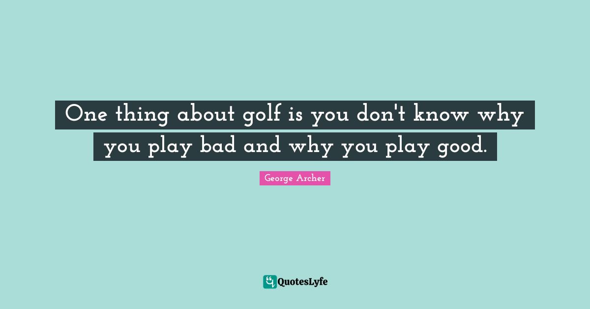 One thing about golf is you don't know why you play bad and why you play good.