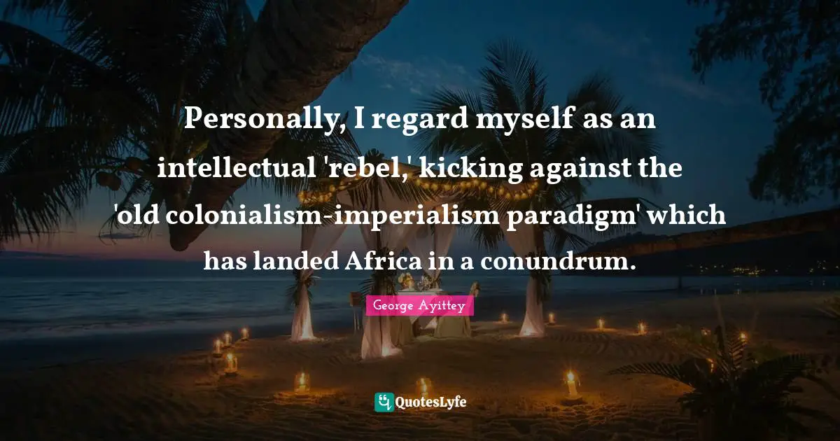 Personally, I regard myself as an intellectual 'rebel,' kicking against the 'old colonialism-imperialism paradigm' which has landed Africa in a conundrum.