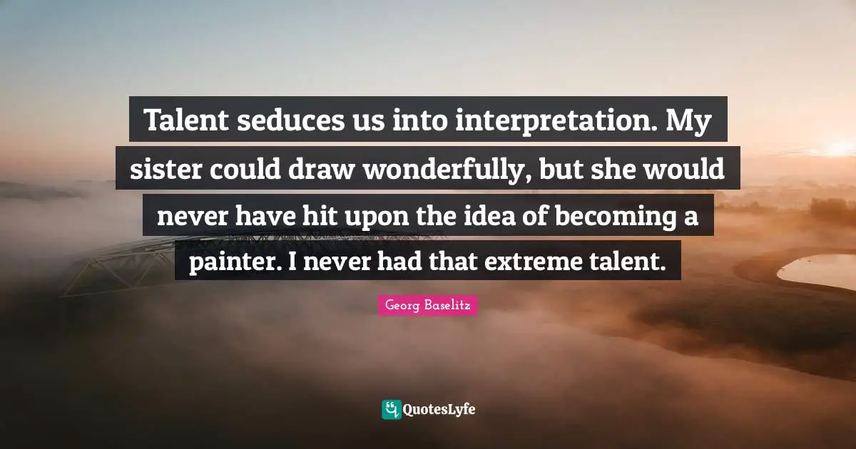 Talent seduces us into interpretation. My sister could draw wonderfully, but she would never have hit upon the idea of becoming a painter. I never had that extreme talent.