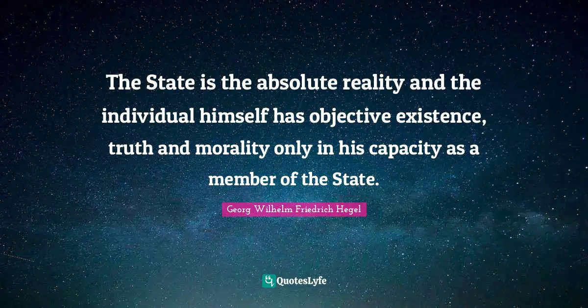 The State is the absolute reality and the individual himself has objective existence, truth and morality only in his capacity as a member of the State.