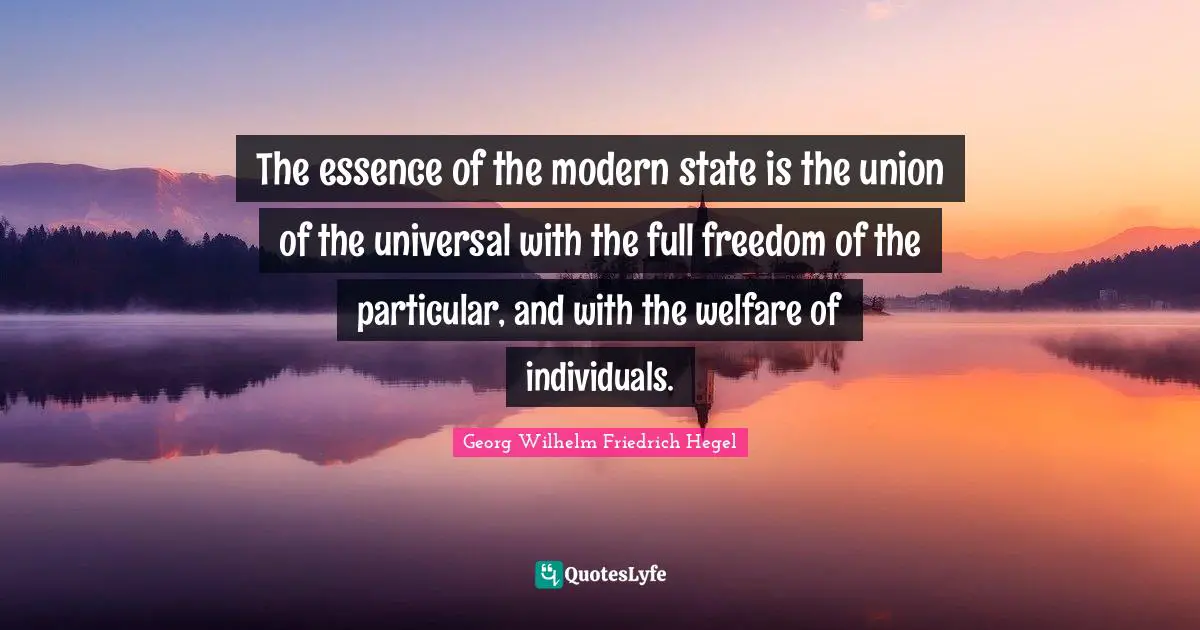 The essence of the modern state is the union of the universal with the full freedom of the particular, and with the welfare of individuals.