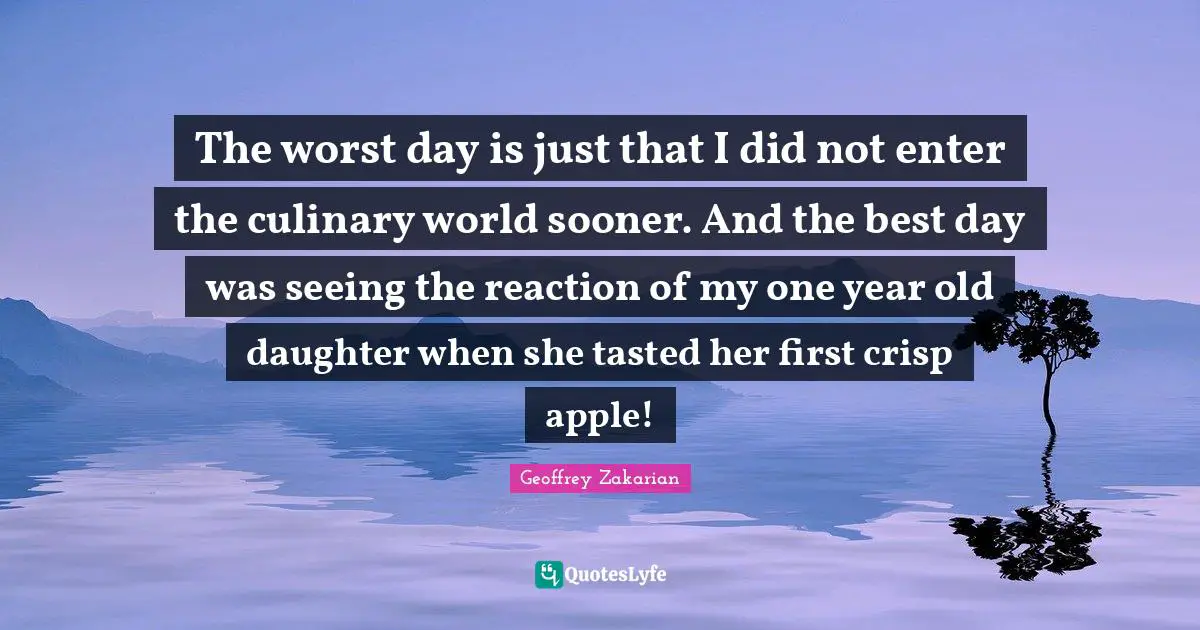 The worst day is just that I did not enter the culinary world sooner. And the best day was seeing the reaction of my one year old daughter when she tasted her first crisp apple!