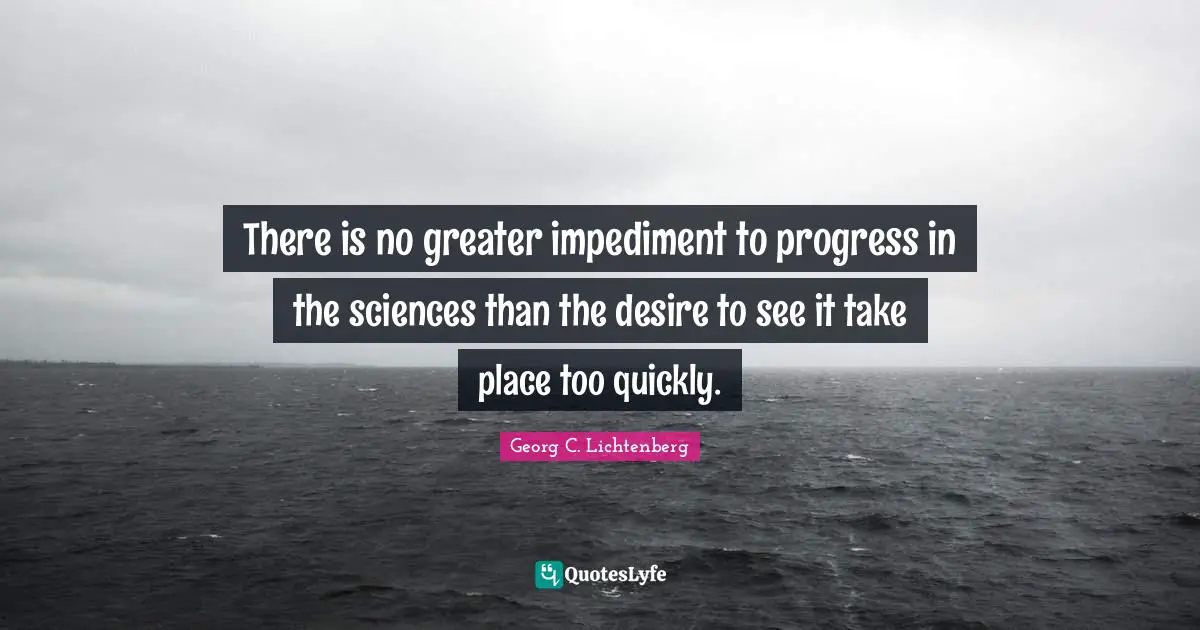 There is no greater impediment to progress in the sciences than the desire to see it take place too quickly.