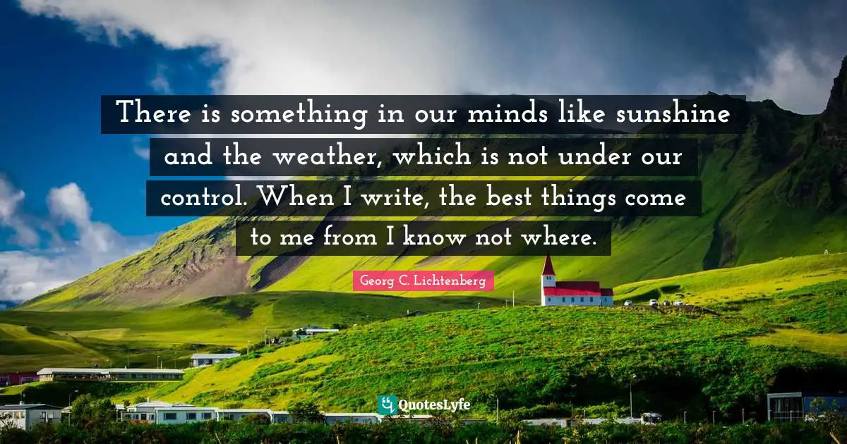 There is something in our minds like sunshine and the weather, which is not under our control. When I write, the best things come to me from I know not where.
