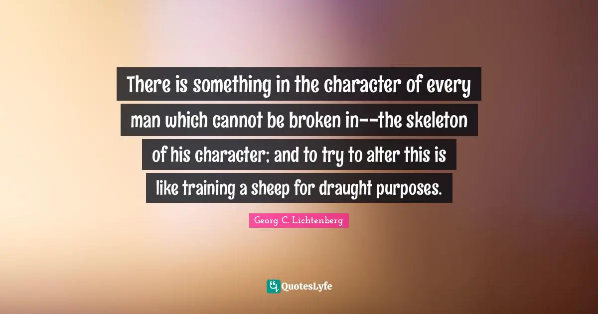 There is something in the character of every man which cannot be broken in--the skeleton of his character; and to try to alter this is like training a sheep for draught purposes.
