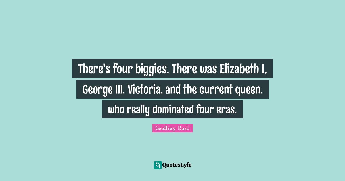There's four biggies. There was Elizabeth I, George III, Victoria, and the current queen, who really dominated four eras.