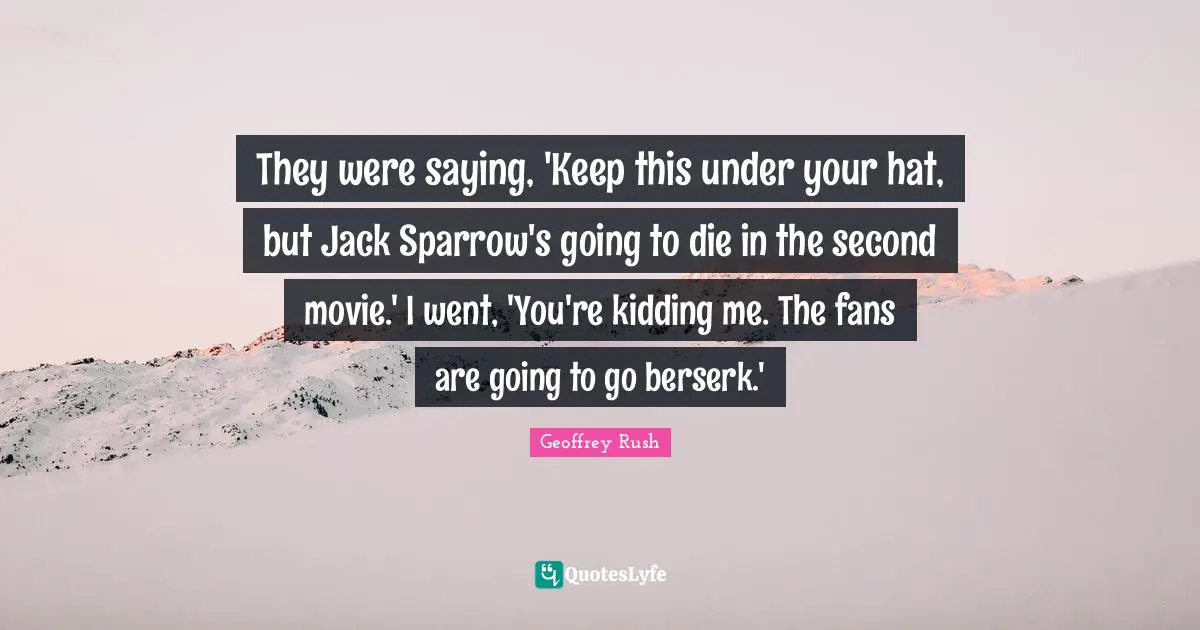 They were saying, 'Keep this under your hat, but Jack Sparrow's going to die in the second movie.' I went, 'You're kidding me. The fans are going to go berserk.'