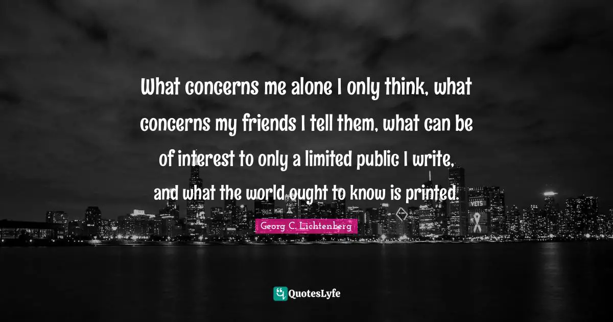What concerns me alone I only think, what concerns my friends I tell them, what can be of interest to only a limited public I write, and what the world ought to know is printed.