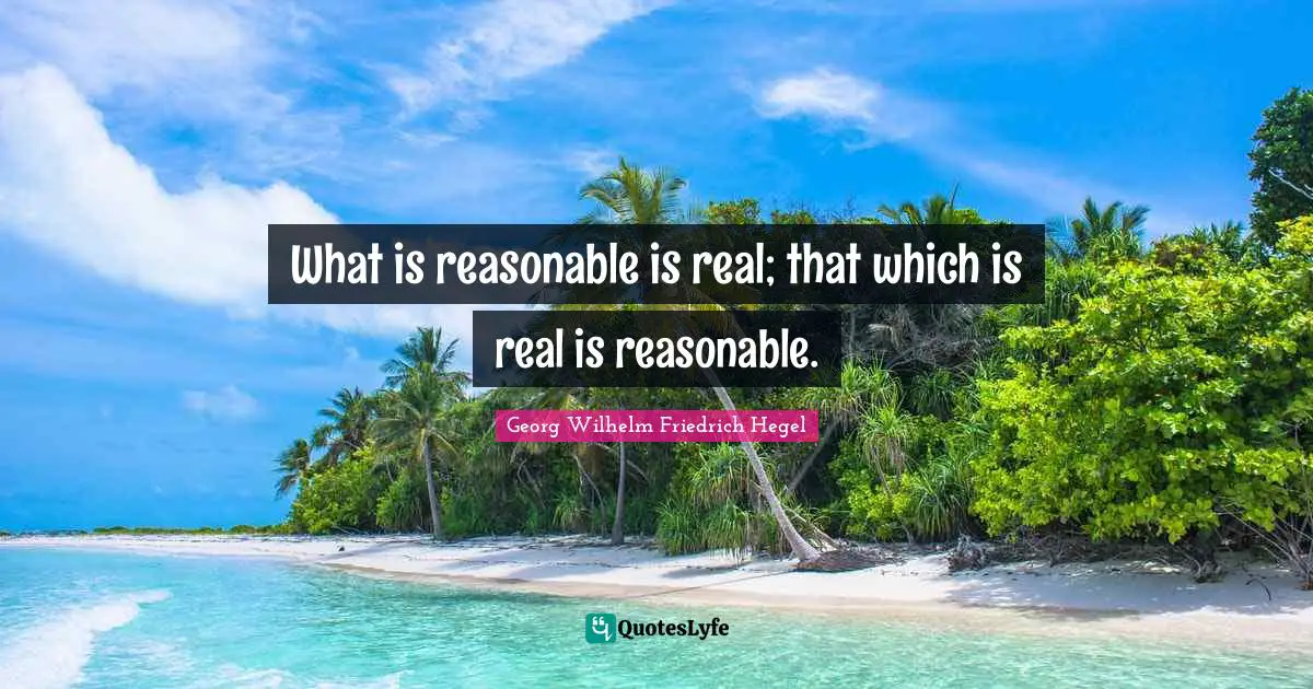 What is reasonable is real; that which is real is reasonable.