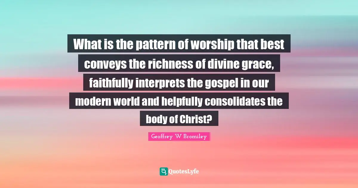Richness Quotes: "What is the pattern of worship that best conveys the richness of divine grace, faithfully interprets the gospel in our modern world and helpfully consolidates the body of Christ?"