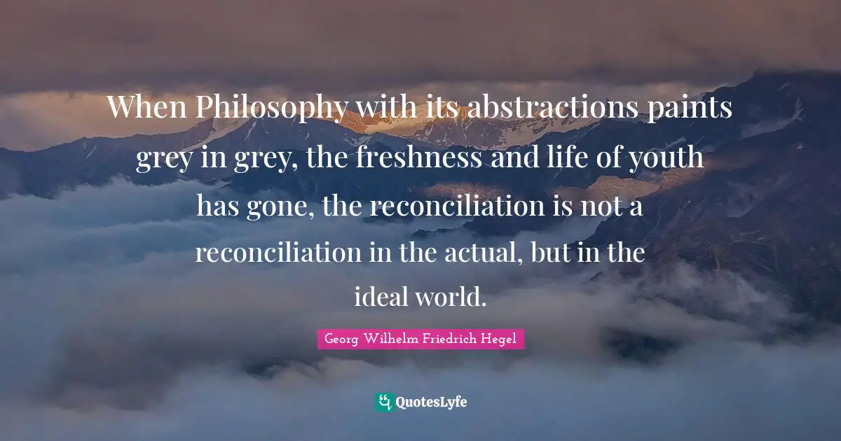 When Philosophy with its abstractions paints grey in grey, the freshness and life of youth has gone, the reconciliation is not a reconciliation in the actual, but in the ideal world.