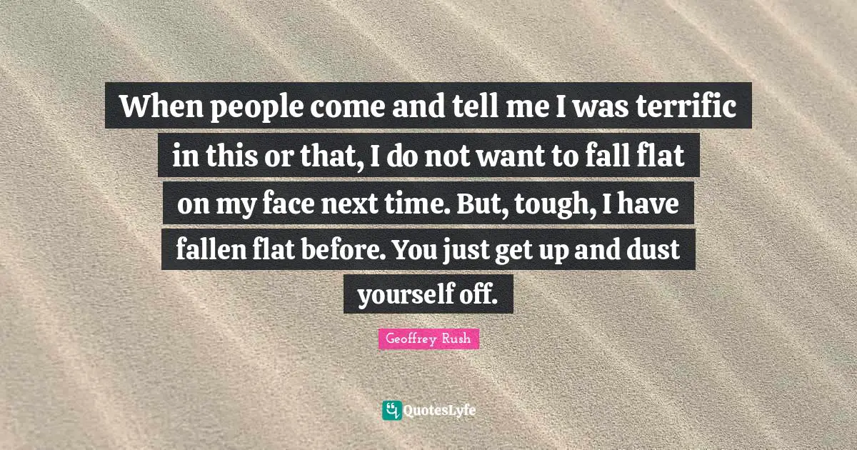 When people come and tell me I was terrific in this or that, I do not want to fall flat on my face next time. But, tough, I have fallen flat before. You just get up and dust yourself off.