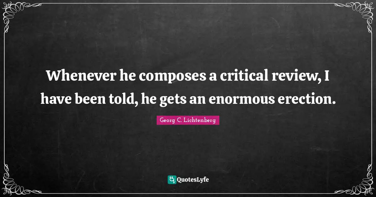 Whenever he composes a critical review, I have been told, he gets an enormous erection.