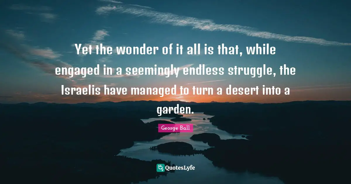 Yet the wonder of it all is that, while engaged in a seemingly endless struggle, the Israelis have managed to turn a desert into a garden.