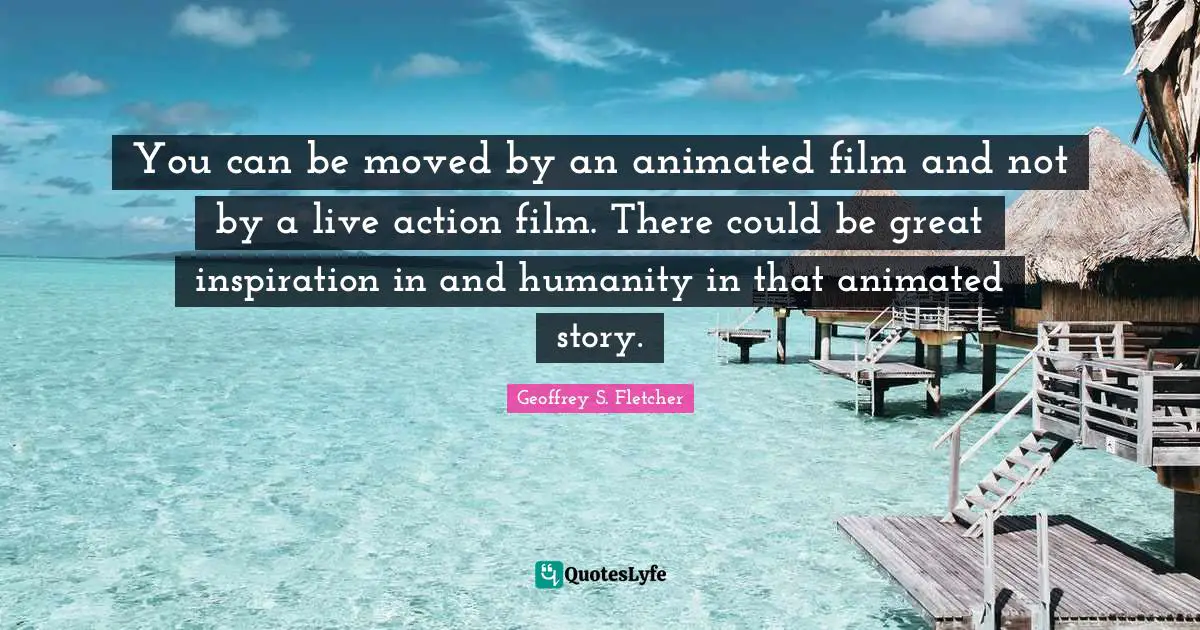 You can be moved by an animated film and not by a live action film. There could be great inspiration in and humanity in that animated story.