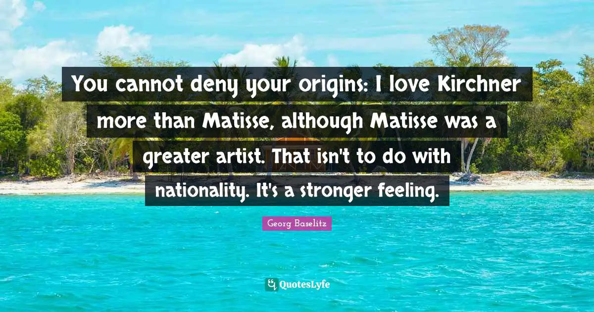 You cannot deny your origins: I love Kirchner more than Matisse, although Matisse was a greater artist. That isn't to do with nationality. It's a stronger feeling.