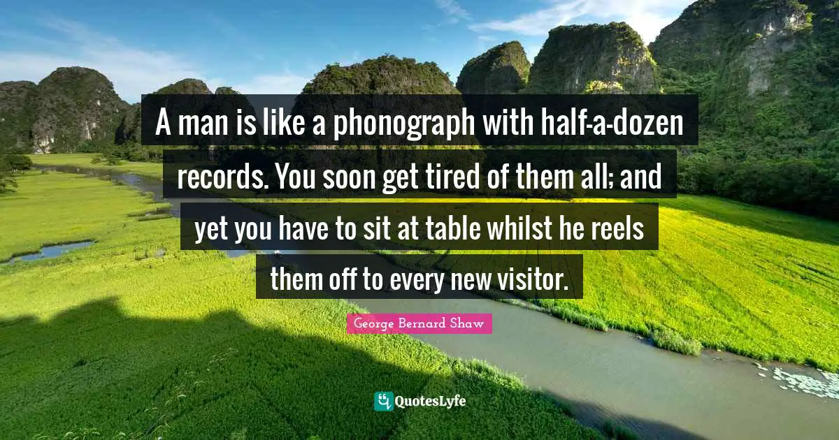 A man is like a phonograph with half-a-dozen records. You soon get tired of them all; and yet you have to sit at table whilst he reels them off to every new visitor.