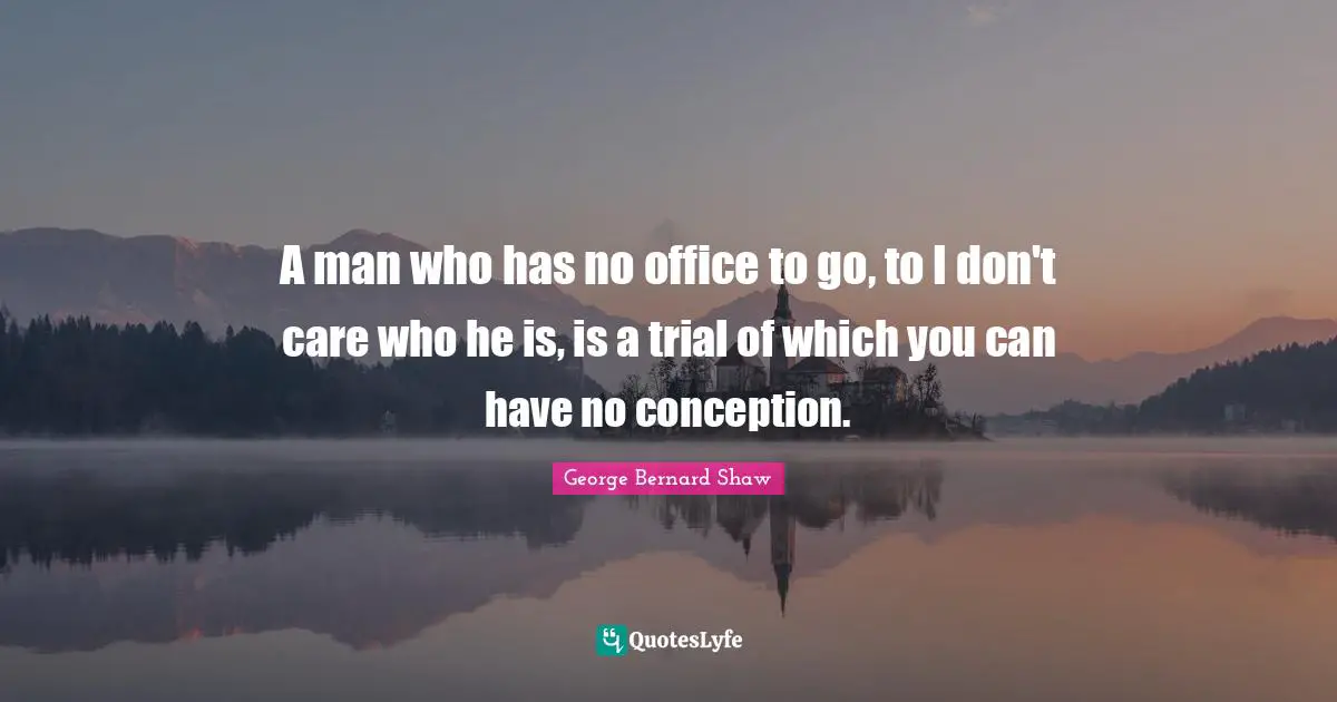 A man who has no office to go, to I don't care who he is, is a trial of which you can have no conception.