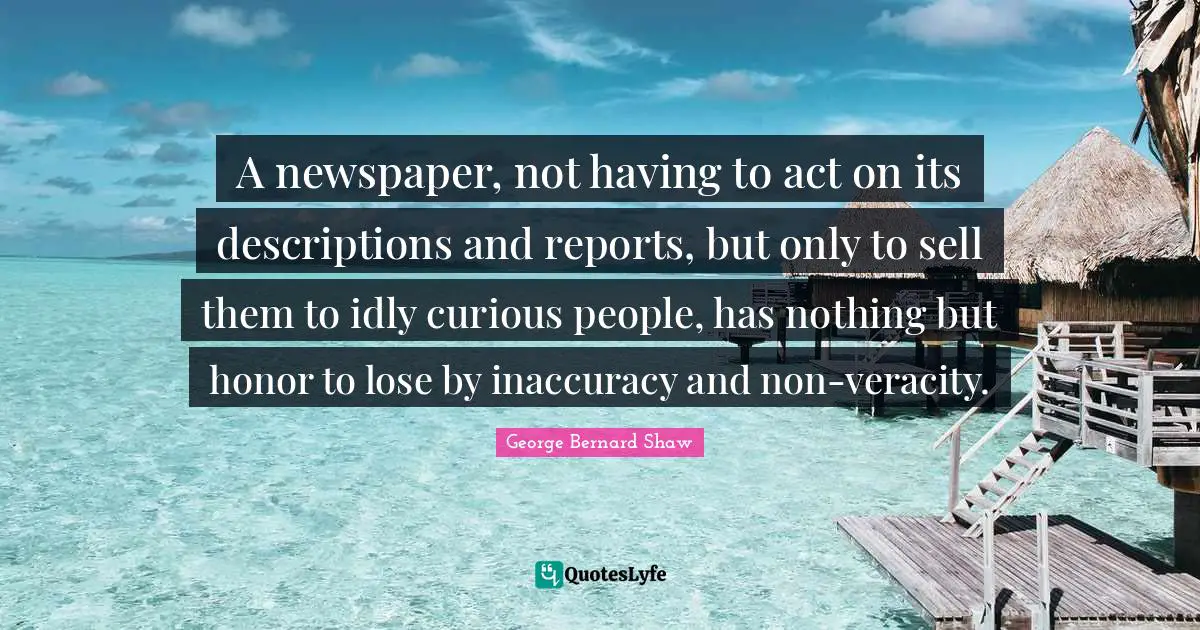 A newspaper, not having to act on its descriptions and reports, but only to sell them to idly curious people, has nothing but honor to lose by inaccuracy and non-veracity.
