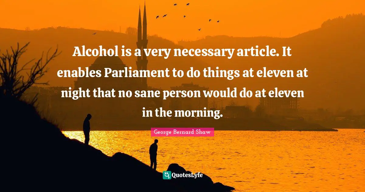Alcohol is a very necessary article. It enables Parliament to do things at eleven at night that no sane person would do at eleven in the morning.