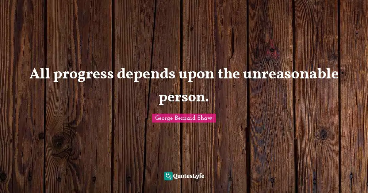 Unreasonable Quotes: "All progress depends upon the unreasonable person."