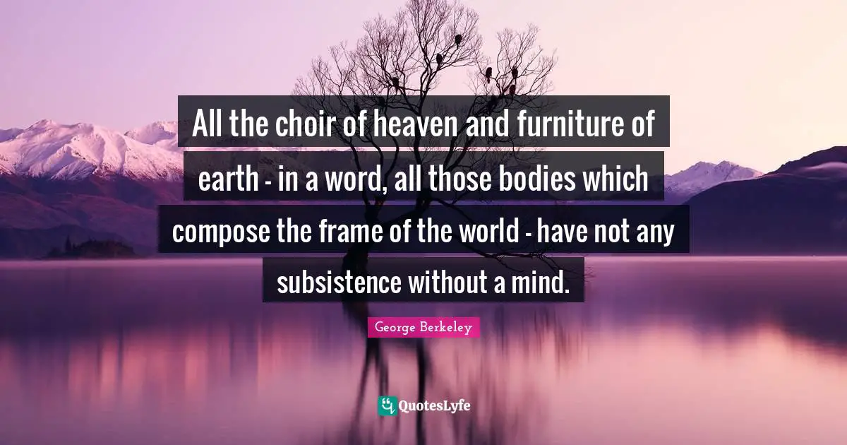 All the choir of heaven and furniture of earth - in a word, all those bodies which compose the frame of the world - have not any subsistence without a mind.