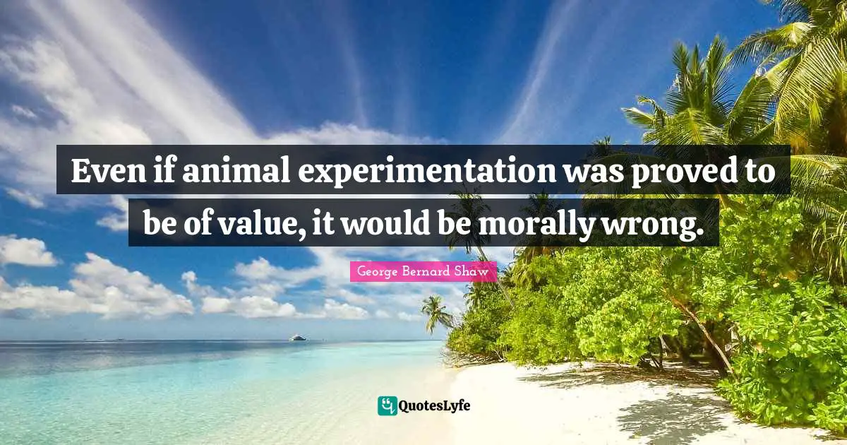 Even if animal experimentation was proved to be of value, it would be morally wrong.