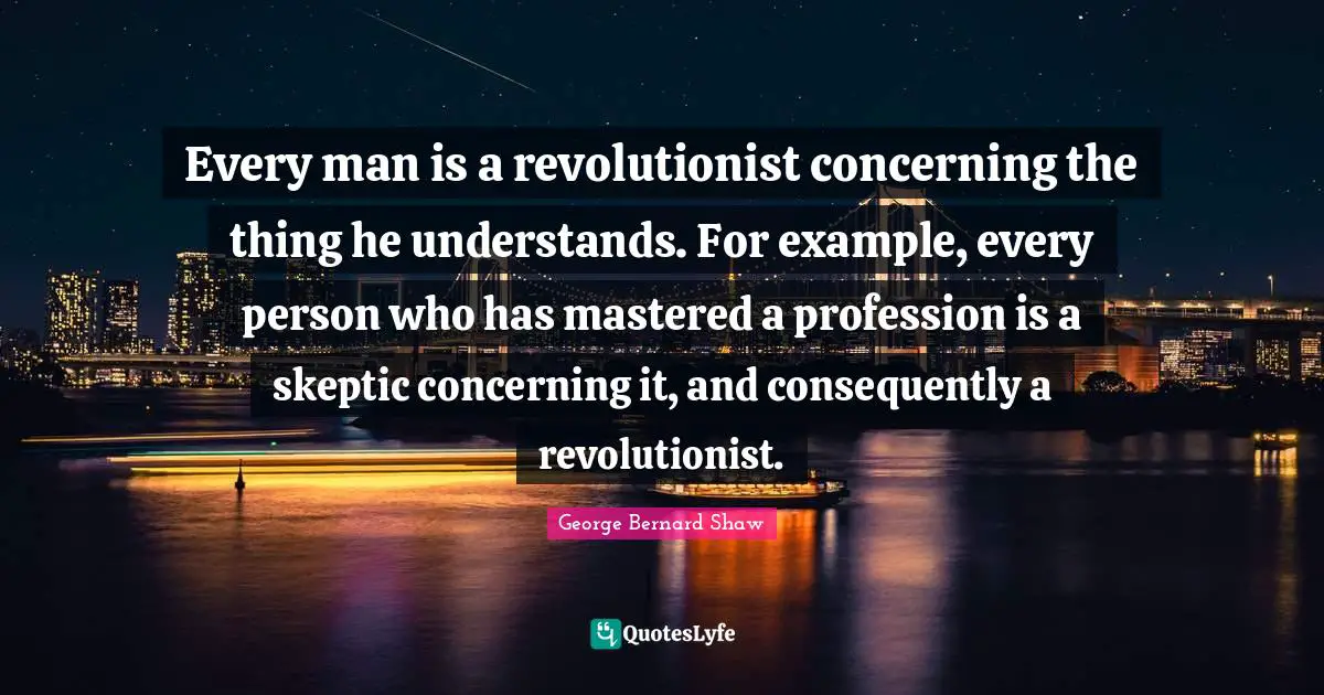 Every man is a revolutionist concerning the thing he understands. For example, every person who has mastered a profession is a skeptic concerning it, and consequently a revolutionist.