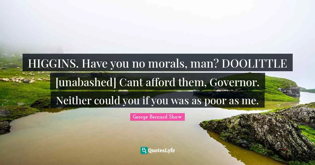 HIGGINS. Have you no morals, man? DOOLITTLE [unabashed] Cant afford them, Governor. Neither could you if you was as poor as me.