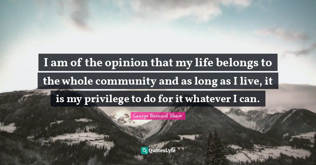 I am of the opinion that my life belongs to the whole community and as long as I live, it is my privilege to do for it whatever I can.