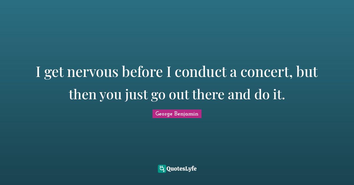 I get nervous before I conduct a concert, but then you just go out there and do it.