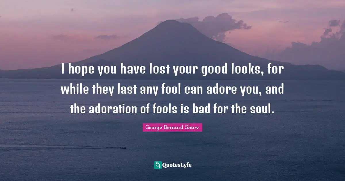 I hope you have lost your good looks, for while they last any fool can adore you, and the adoration of fools is bad for the soul.