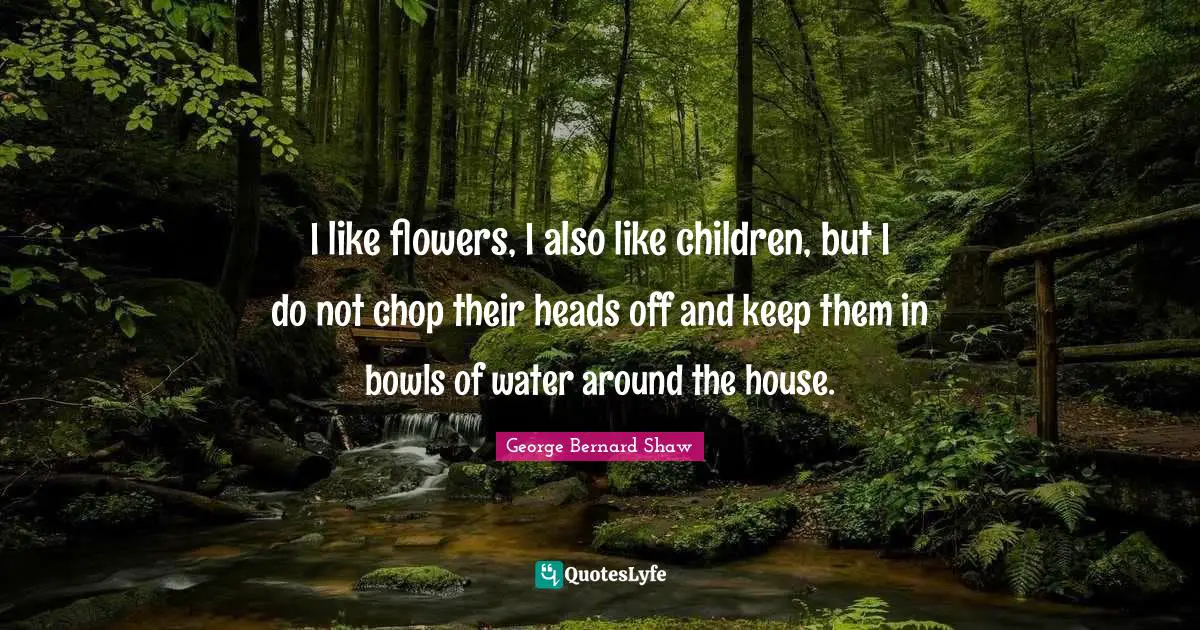 I like flowers, I also like children, but I do not chop their heads off and keep them in bowls of water around the house.
