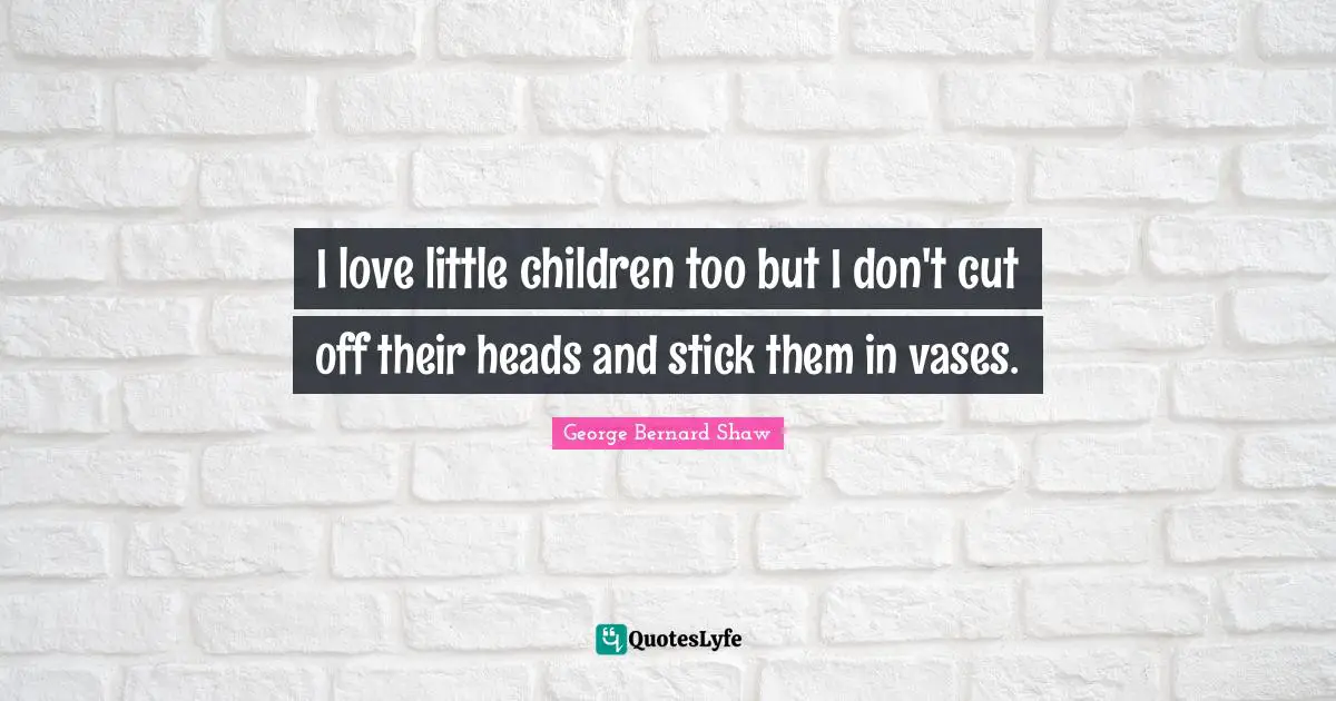 I love little children too but I don't cut off their heads and stick them in vases.