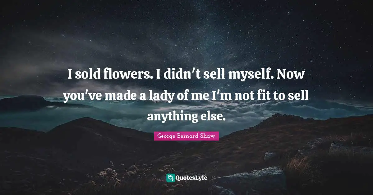 I sold flowers. I didn't sell myself. Now you've made a lady of me I'm not fit to sell anything else.