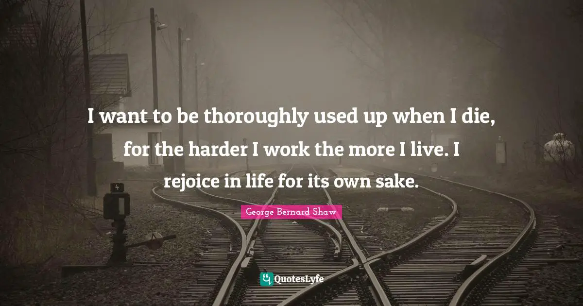 I want to be thoroughly used up when I die, for the harder I work the more I live. I rejoice in life for its own sake.