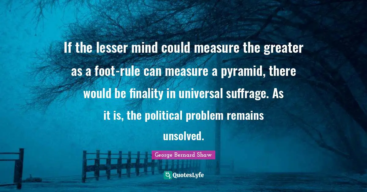 Suffrage Quotes: "If the lesser mind could measure the greater as a foot-rule can measure a pyramid, there would be finality in universal suffrage. As it is, the political problem remains unsolved."