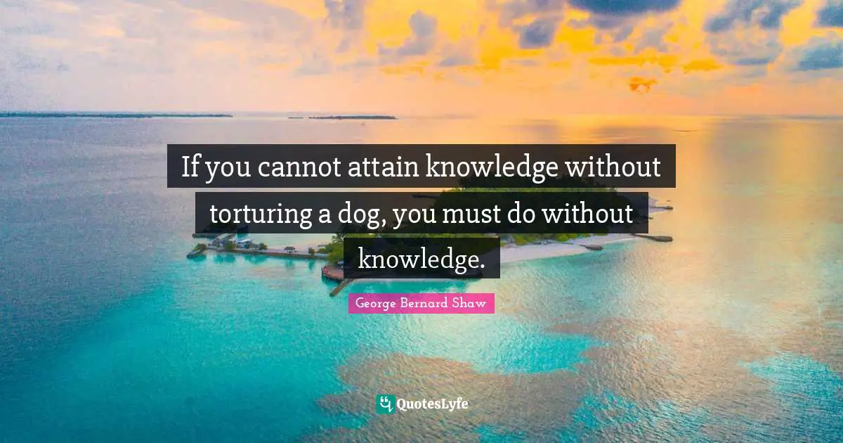 If you cannot attain knowledge without torturing a dog, you must do without knowledge.