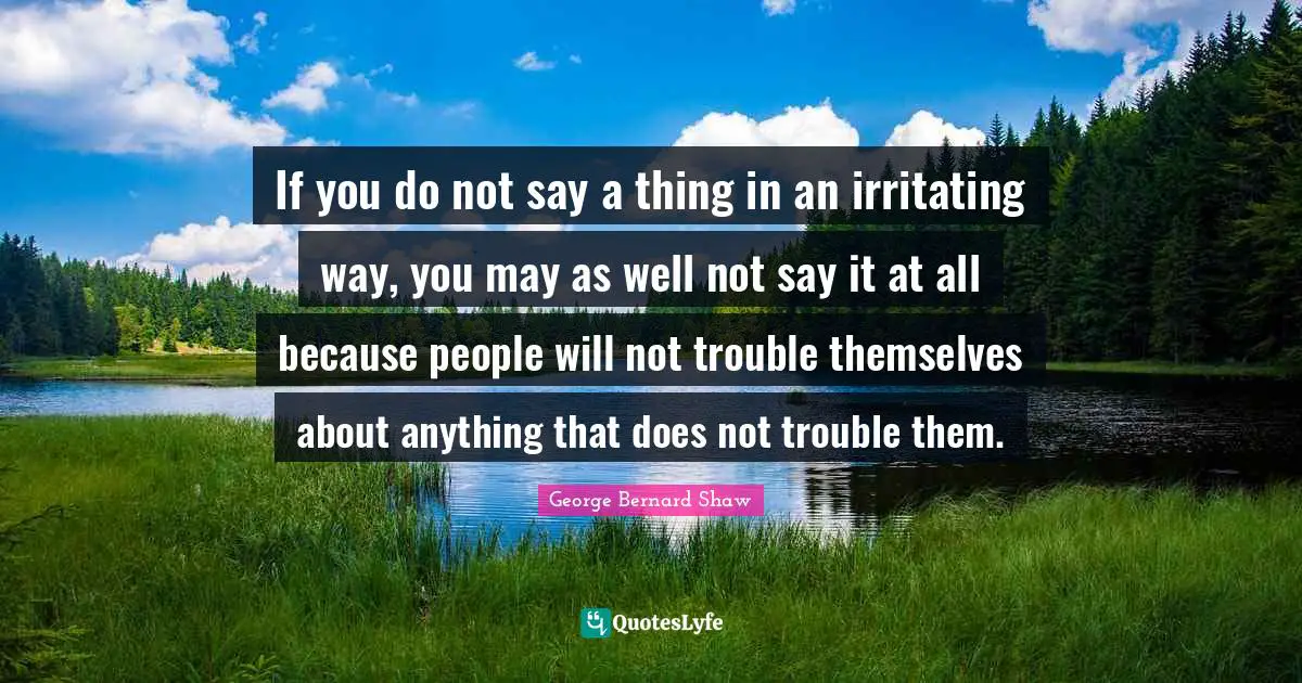 If you do not say a thing in an irritating way, you may as well not say it at all because people will not trouble themselves about anything that does not trouble them.