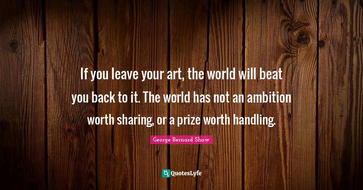 If you leave your art, the world will beat you back to it. The world has not an ambition worth sharing, or a prize worth handling.