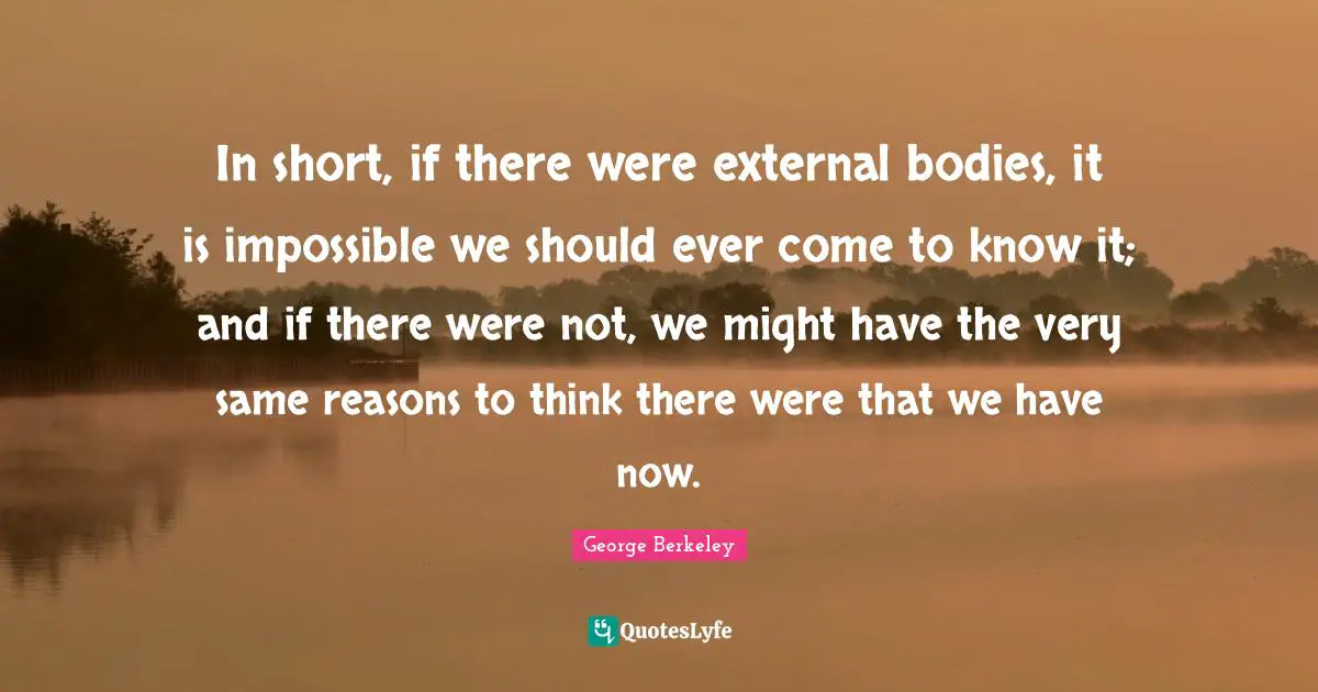 In short, if there were external bodies, it is impossible we should ever come to know it; and if there were not, we might have the very same reasons to think there were that we have now.
