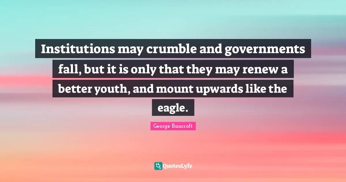 Institutions may crumble and governments fall, but it is only that they may renew a better youth, and mount upwards like the eagle.
