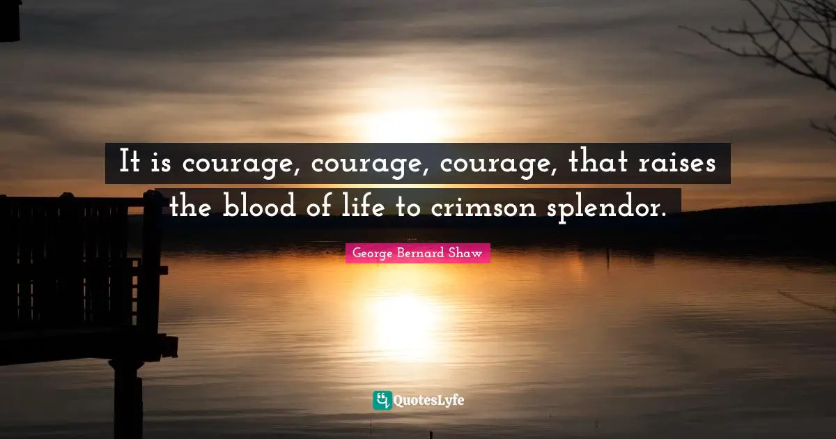 It is courage, courage, courage, that raises the blood of life to crimson splendor.
