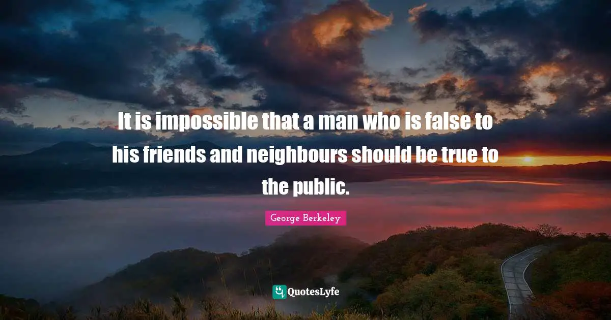 It is impossible that a man who is false to his friends and neighbours should be true to the public.