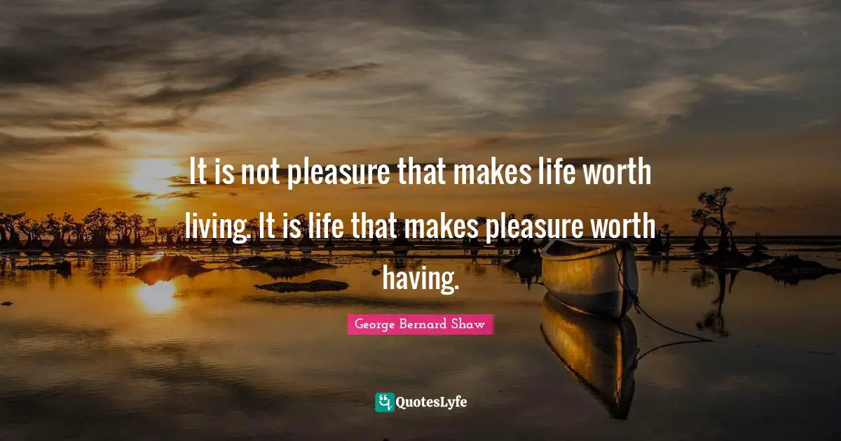 It is not pleasure that makes life worth living. It is life that makes pleasure worth having.